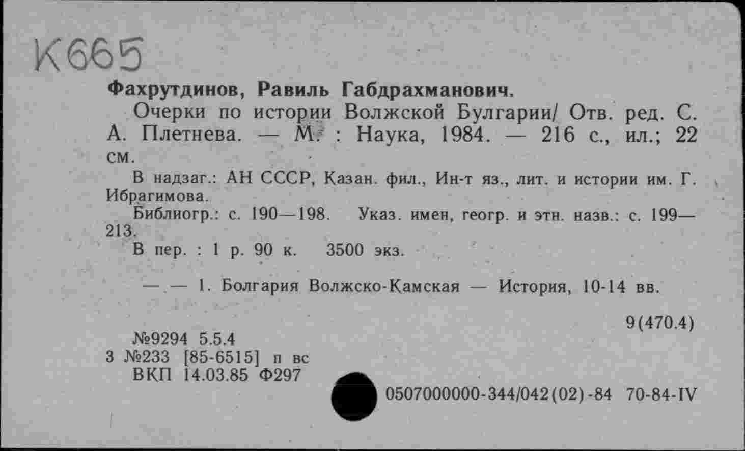 ﻿К 665
Фахрутдинов, Равиль Габдрахманович.
Очерки по истории Волжской Булгарии/ Отв. ред. С. А. Плетнева. — М. : Наука, 1984. — 216 с., ил.; 22 см.
В надзаг.: АН СССР, Казан, фил., Ин-т яз., лит. и истории им. Г. Ибрагимова.
Библиогр.: с. 190—198. Указ, имен, геогр. и этн. назв.: с. 199— 213.
В пер. : 1 р. 90 к. 3500 экз.
— — 1. Болгария Волжско-Камская — История, 10-14 вв.
9(470.4) №9294 5.5.4
3 №233 [85-6515] п вс
ВКП 14.03.85 Ф297
0507000000-344/042(02)-84 70-84-IV